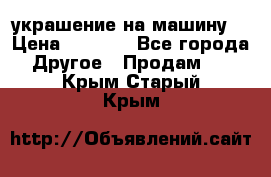 украшение на машину  › Цена ­ 2 000 - Все города Другое » Продам   . Крым,Старый Крым